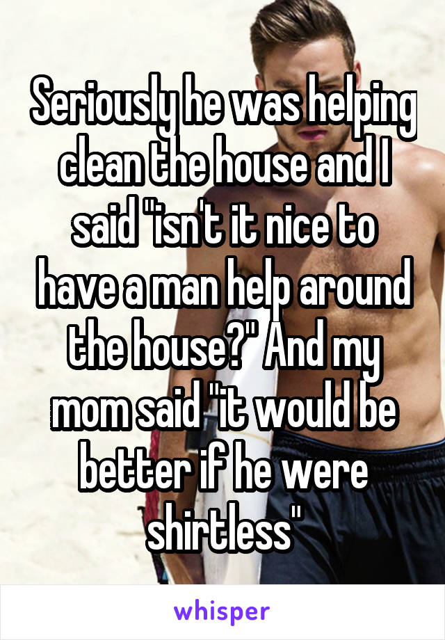 Seriously he was helping clean the house and I said "isn't it nice to have a man help around the house?" And my mom said "it would be better if he were shirtless"