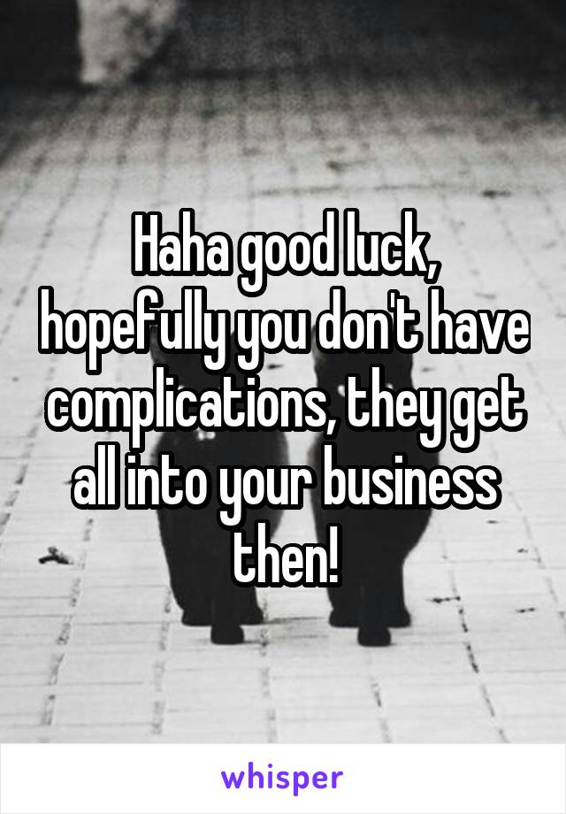 Haha good luck, hopefully you don't have complications, they get all into your business then!