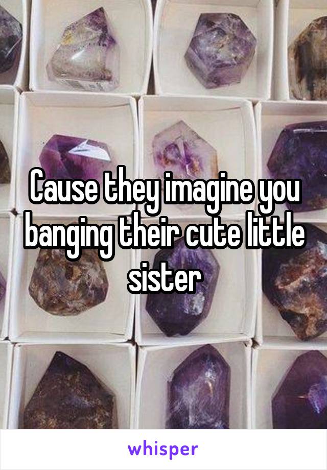 Cause they imagine you banging their cute little sister