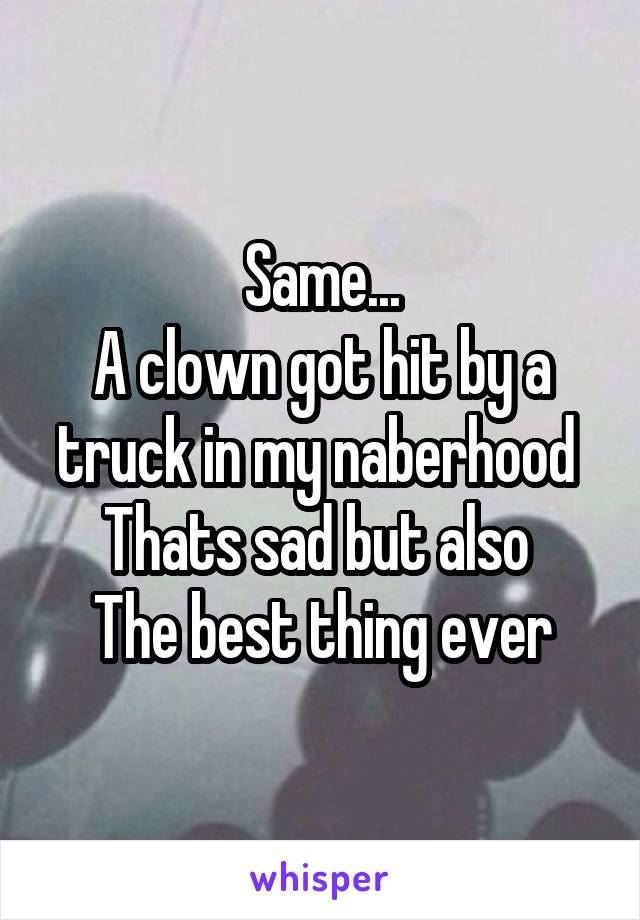 Same...
A clown got hit by a truck in my naberhood 
Thats sad but also 
The best thing ever