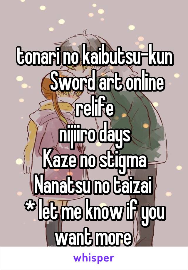 
tonari no kaibutsu-kun
        Sword art online 
relife
nijiiro days
Kaze no stigma
Nanatsu no taizai 
* let me know if you want more 
