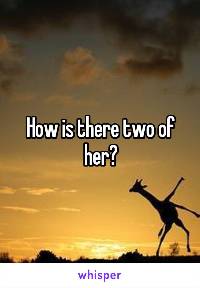 How is there two of her?