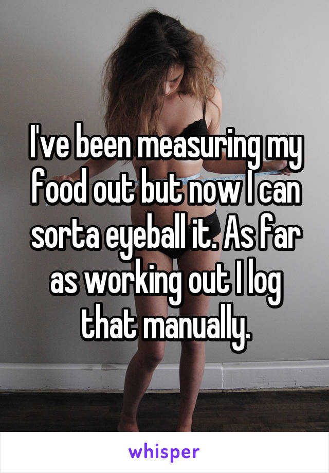 I've been measuring my food out but now I can sorta eyeball it. As far as working out I log that manually.