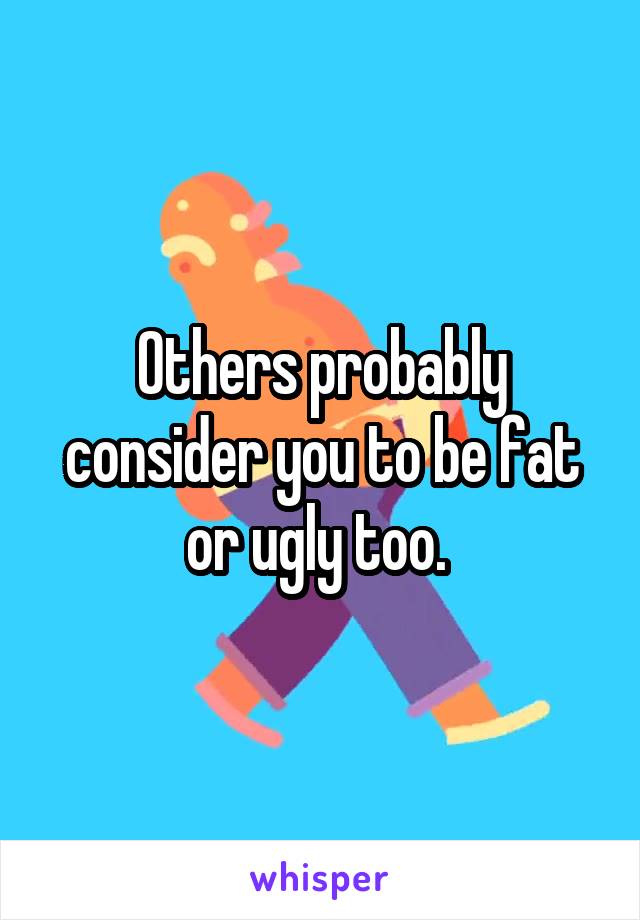 Others probably consider you to be fat or ugly too. 