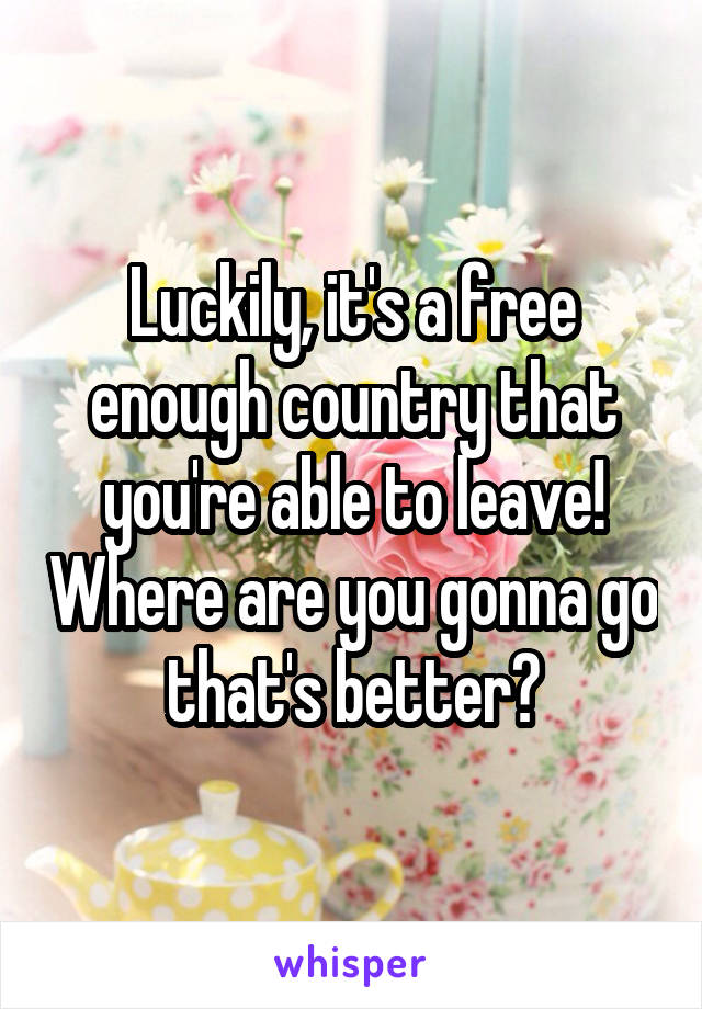 Luckily, it's a free enough country that you're able to leave! Where are you gonna go that's better?