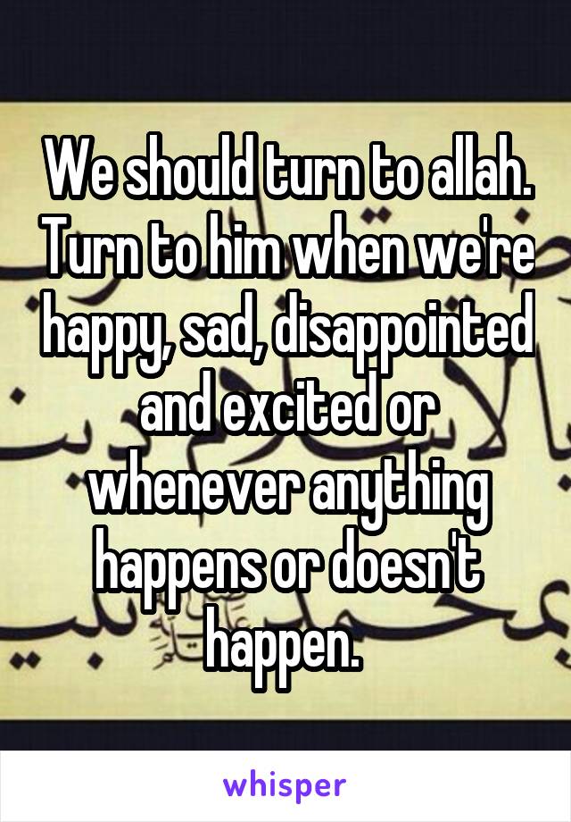 We should turn to allah. Turn to him when we're happy, sad, disappointed and excited or whenever anything happens or doesn't happen. 