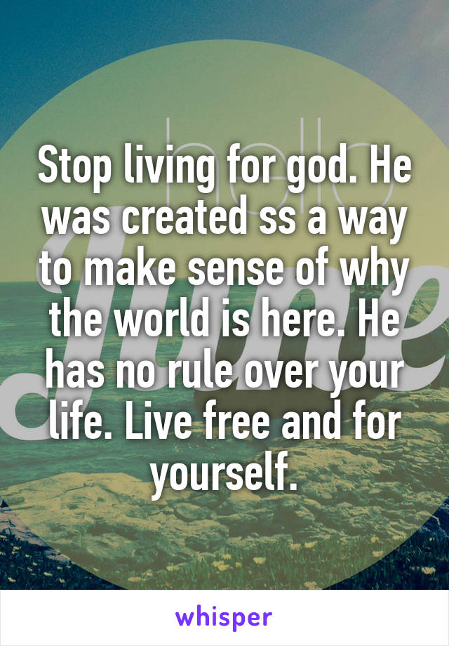 Stop living for god. He was created ss a way to make sense of why the world is here. He has no rule over your life. Live free and for yourself.