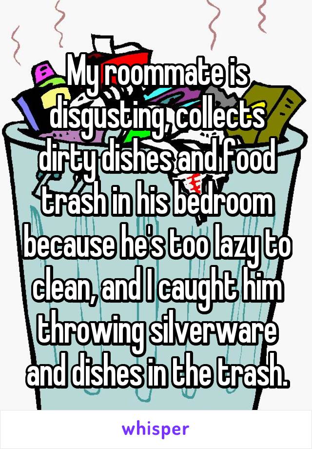 My roommate is disgusting, collects dirty dishes and food trash in his bedroom because he's too lazy to clean, and I caught him throwing silverware and dishes in the trash.