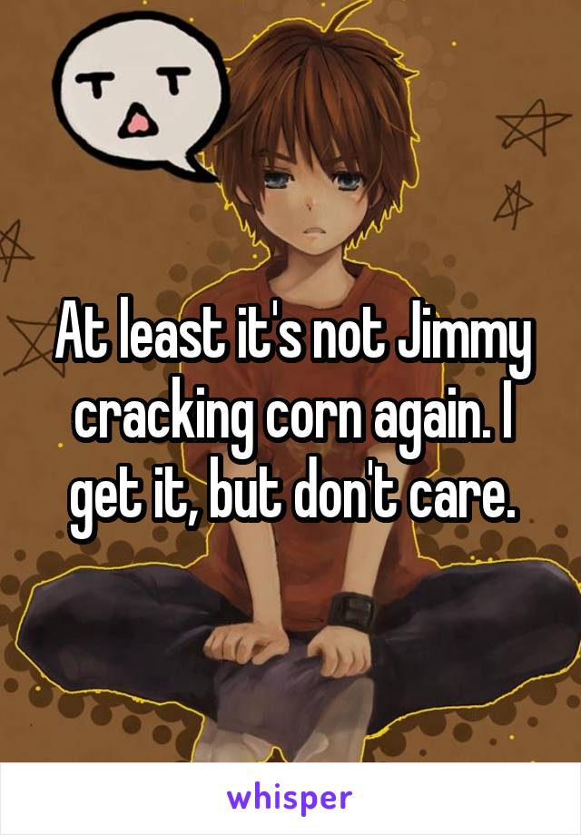 At least it's not Jimmy cracking corn again. I get it, but don't care.
