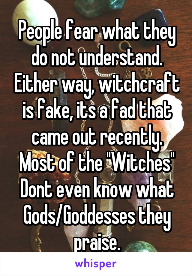 People fear what they do not understand. Either way, witchcraft is fake, its a fad that came out recently. Most of the "Witches" Dont even know what Gods/Goddesses they praise.
