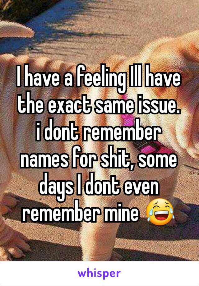 I have a feeling Ill have the exact same issue.
i dont remember names for shit, some days I dont even remember mine 😂