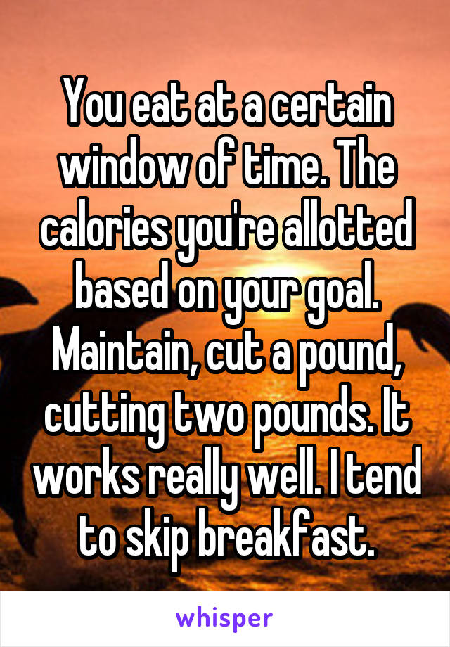 You eat at a certain window of time. The calories you're allotted based on your goal. Maintain, cut a pound, cutting two pounds. It works really well. I tend to skip breakfast.