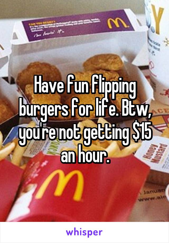 Have fun flipping burgers for life. Btw, you're not getting $15 an hour.