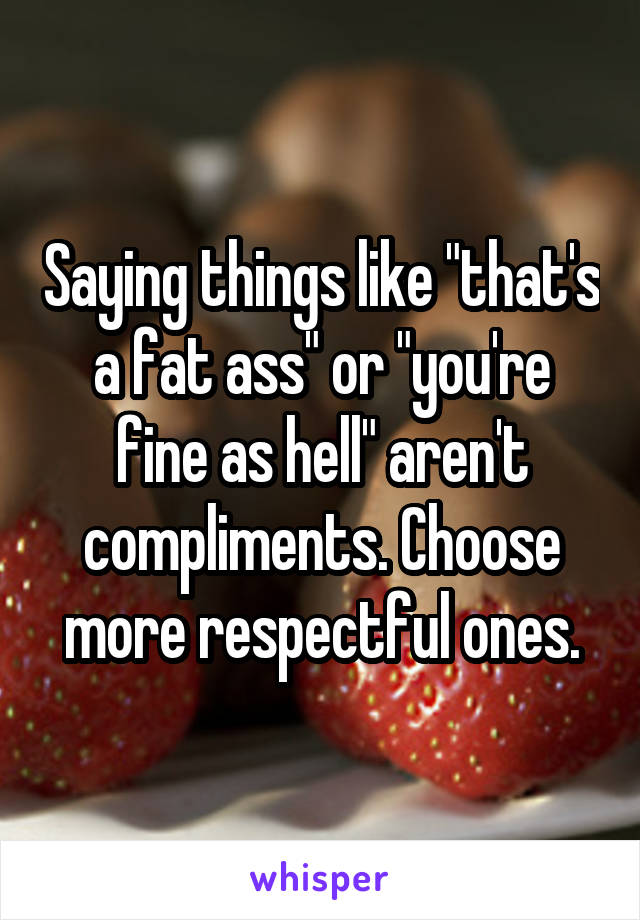 Saying things like "that's a fat ass" or "you're fine as hell" aren't compliments. Choose more respectful ones.