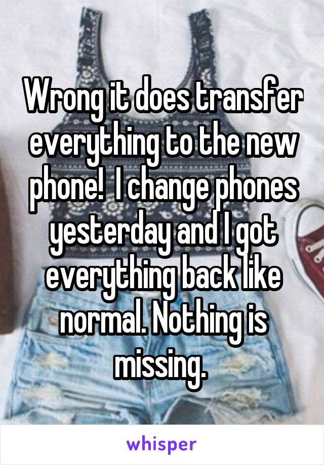 Wrong it does transfer everything to the new phone!  I change phones yesterday and I got everything back like normal. Nothing is missing. 