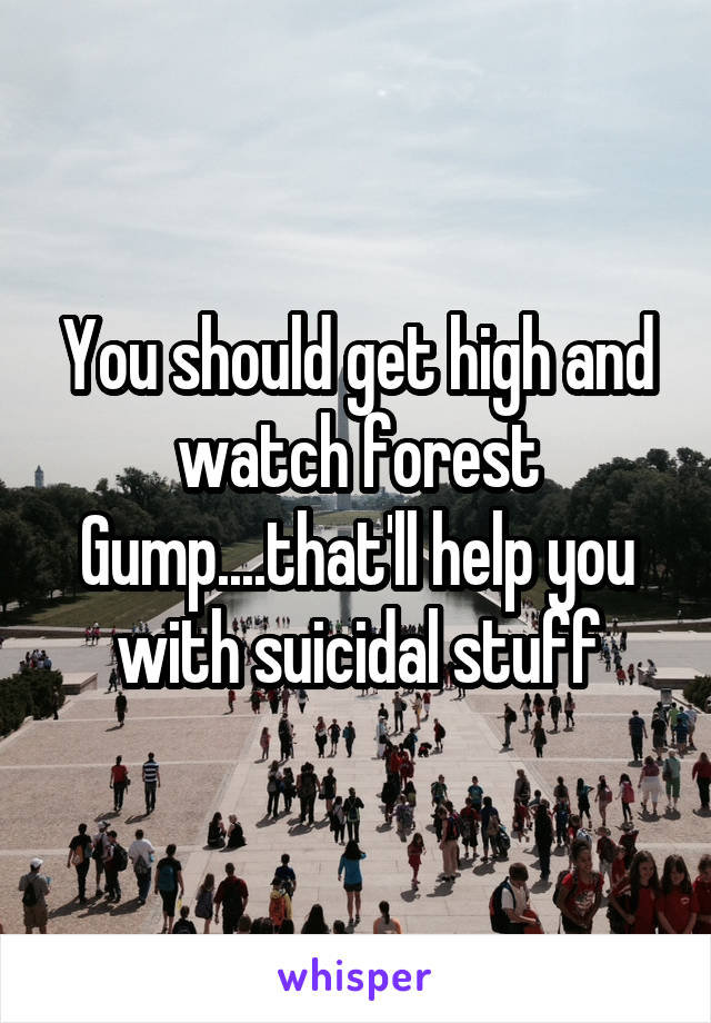You should get high and watch forest Gump....that'll help you with suicidal stuff