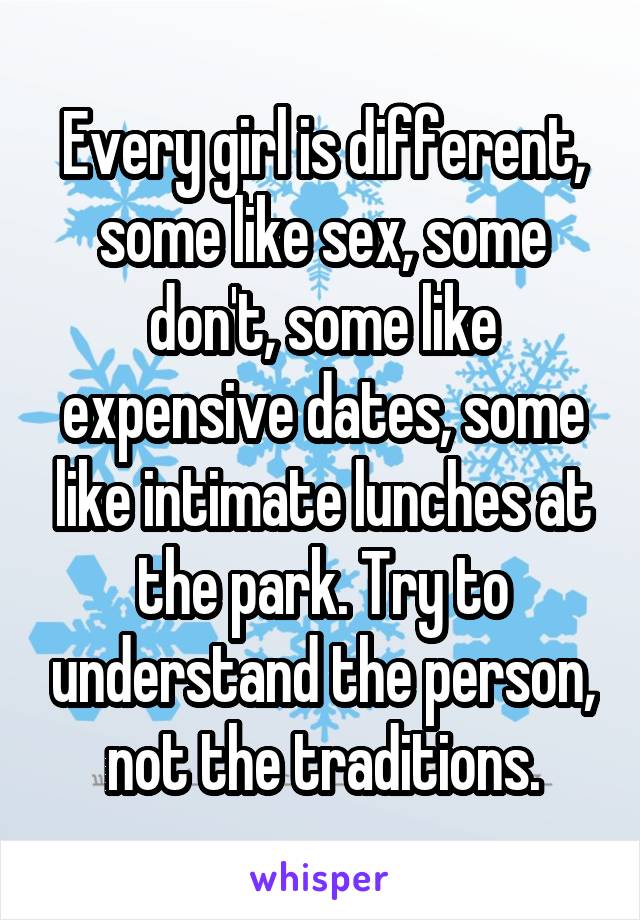 Every girl is different, some like sex, some don't, some like expensive dates, some like intimate lunches at the park. Try to understand the person, not the traditions.