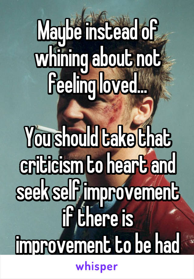 Maybe instead of whining about not feeling loved...

You should take that criticism to heart and seek self improvement if there is improvement to be had