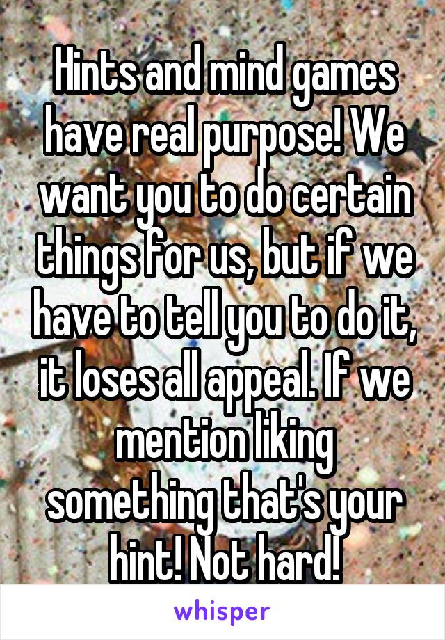 Hints and mind games have real purpose! We want you to do certain things for us, but if we have to tell you to do it, it loses all appeal. If we mention liking something that's your hint! Not hard!