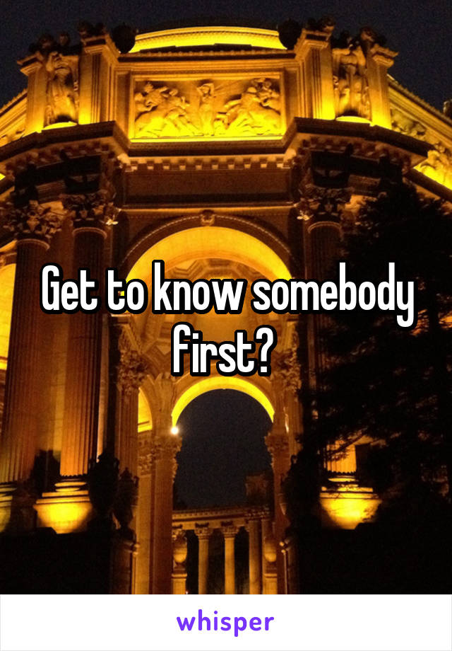 Get to know somebody first? 