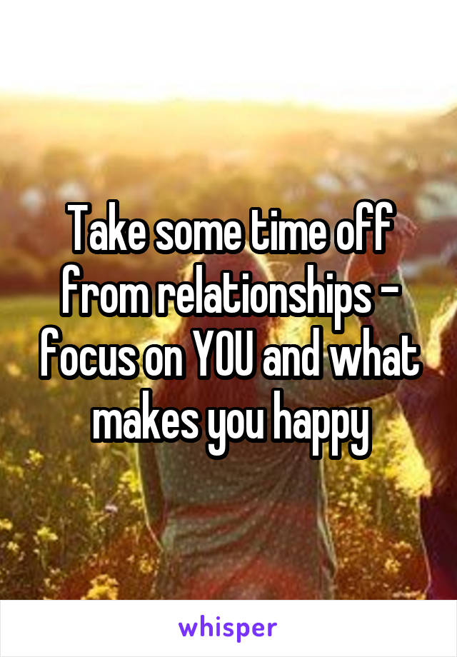 Take some time off from relationships - focus on YOU and what makes you happy