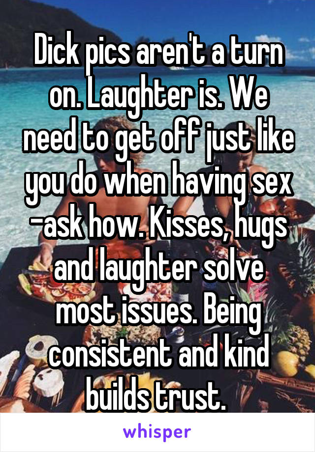 Dick pics aren't a turn on. Laughter is. We need to get off just like you do when having sex -ask how. Kisses, hugs and laughter solve most issues. Being consistent and kind builds trust. 