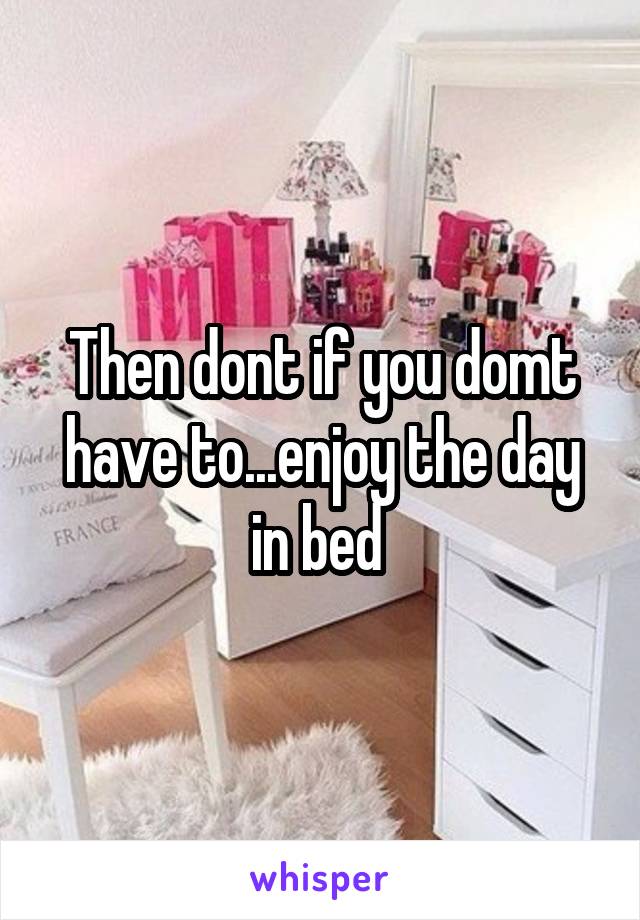 Then dont if you domt have to...enjoy the day in bed 
