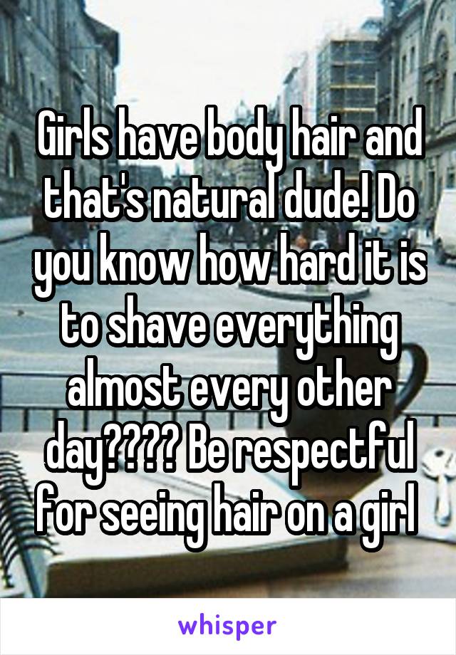 Girls have body hair and that's natural dude! Do you know how hard it is to shave everything almost every other day???? Be respectful for seeing hair on a girl 