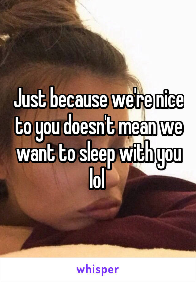 Just because we're nice to you doesn't mean we want to sleep with you lol 