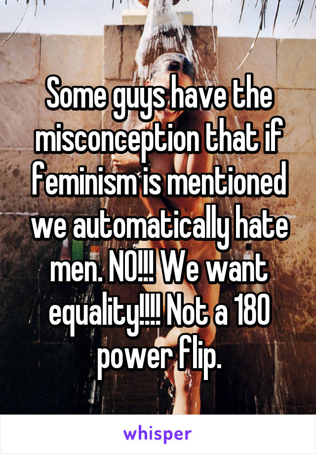 Some guys have the misconception that if feminism is mentioned we automatically hate men. NO!!! We want equality!!!! Not a 180 power flip.