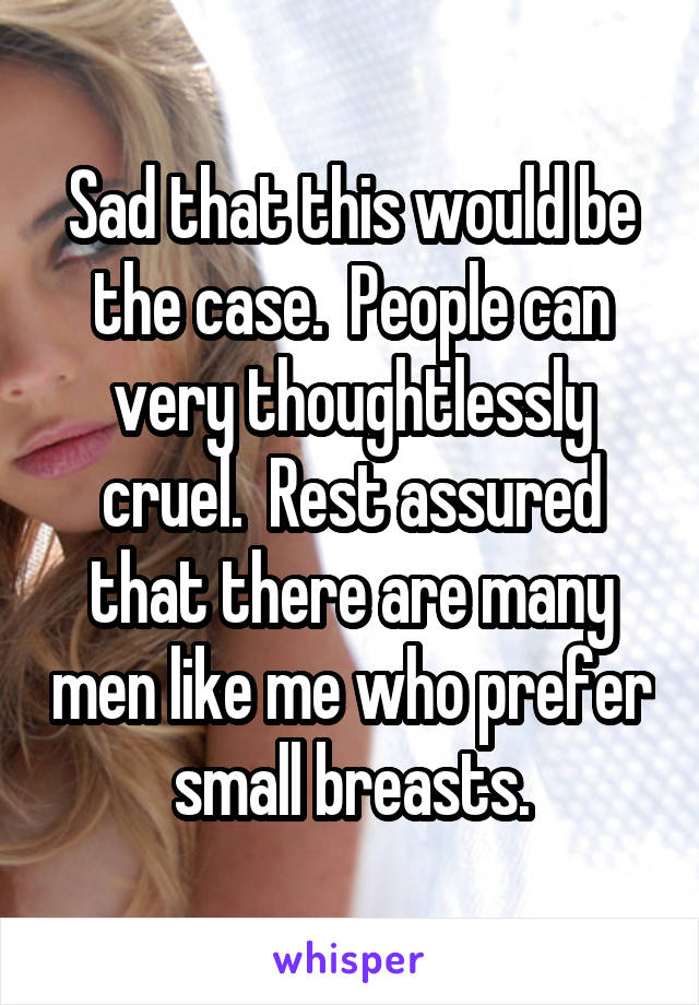 Sad that this would be the case.  People can very thoughtlessly cruel.  Rest assured that there are many men like me who prefer small breasts.