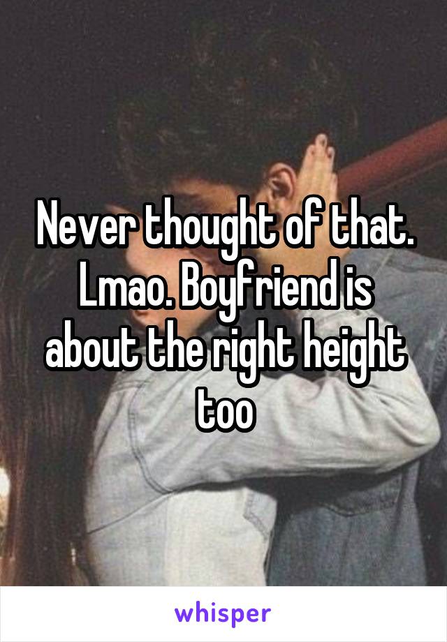 Never thought of that. Lmao. Boyfriend is about the right height too