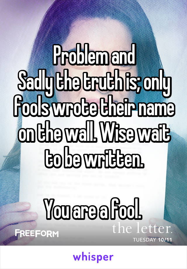 Problem and
Sadly the truth is; only fools wrote their name on the wall. Wise wait to be written.

You are a fool. 