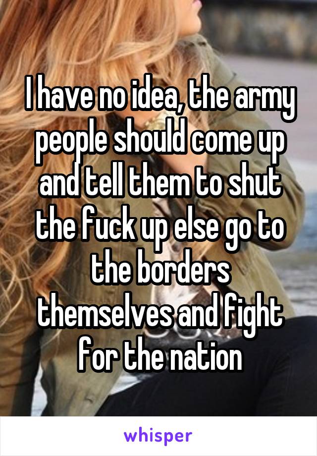 I have no idea, the army people should come up and tell them to shut the fuck up else go to the borders themselves and fight for the nation