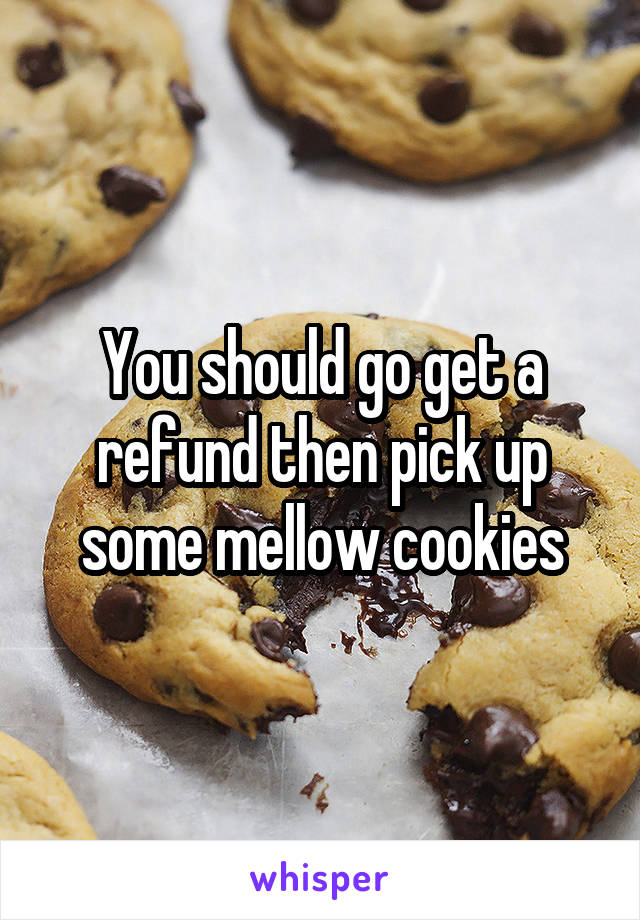 You should go get a refund then pick up some mellow cookies