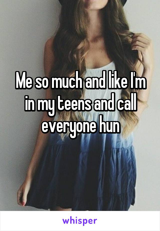 Me so much and like I'm in my teens and call everyone hun
