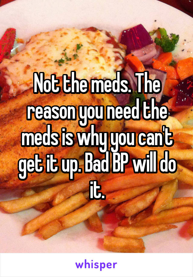 Not the meds. The reason you need the meds is why you can't get it up. Bad BP will do it.