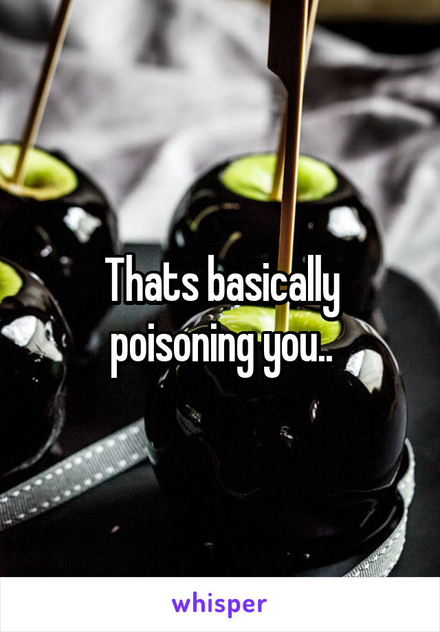 Thats basically poisoning you..