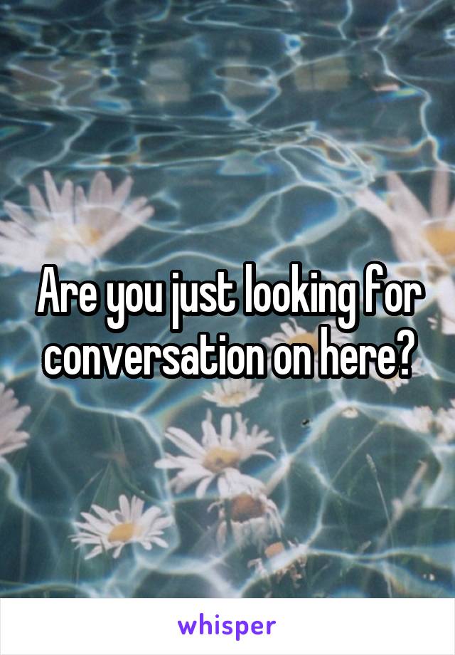 Are you just looking for conversation on here?