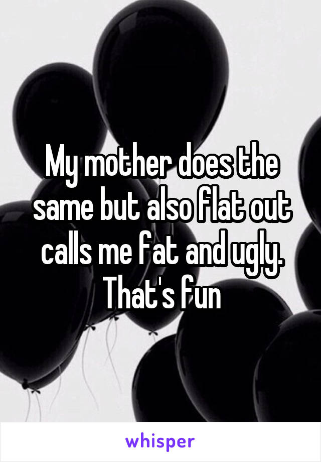 My mother does the same but also flat out calls me fat and ugly.
That's fun