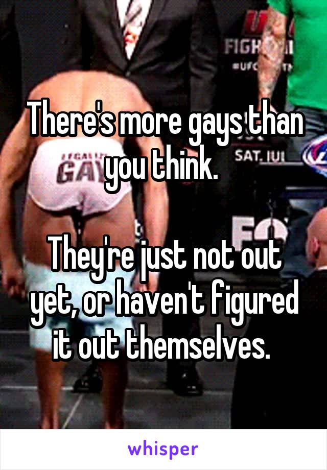 There's more gays than you think. 

They're just not out yet, or haven't figured it out themselves. 