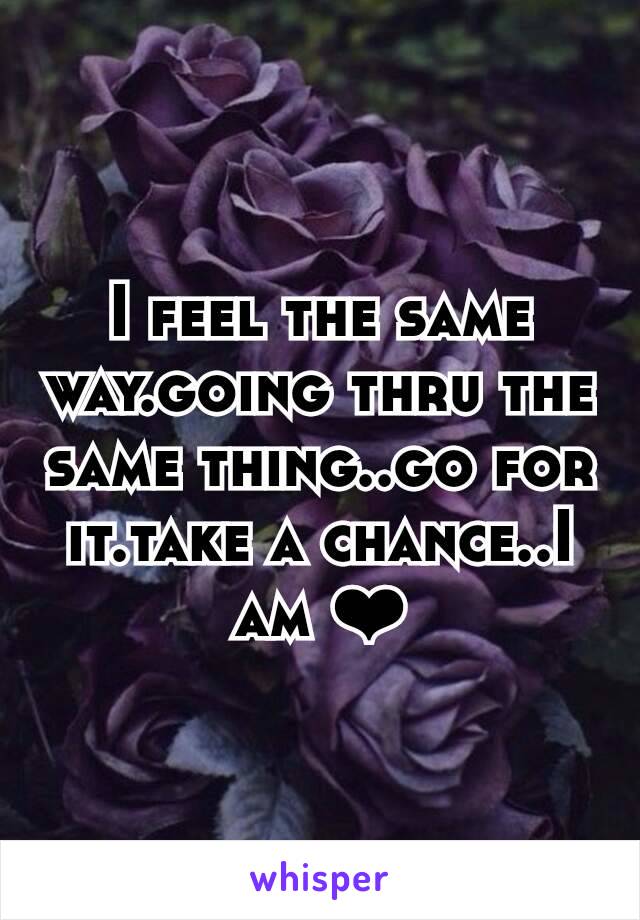 I feel the same way.going thru the same thing..go for it.take a chance..I am ❤