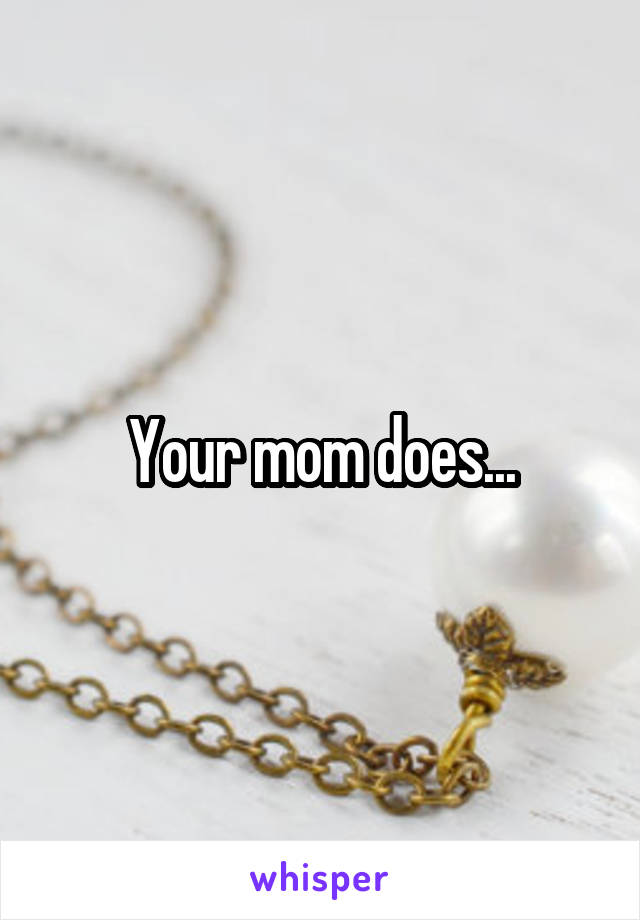 Your mom does...