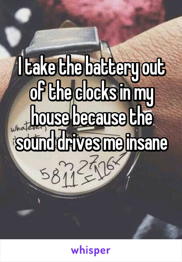I take the battery out of the clocks in my house because the sound drives me insane

 