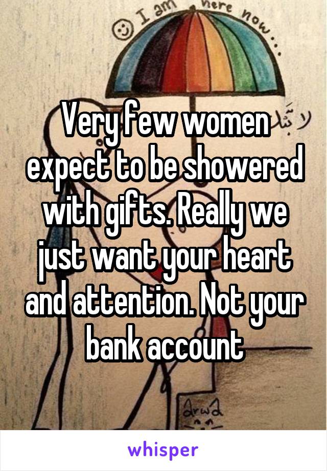 Very few women expect to be showered with gifts. Really we just want your heart and attention. Not your bank account