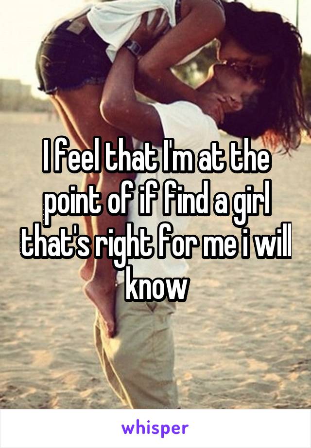 I feel that I'm at the point of if find a girl that's right for me i will know