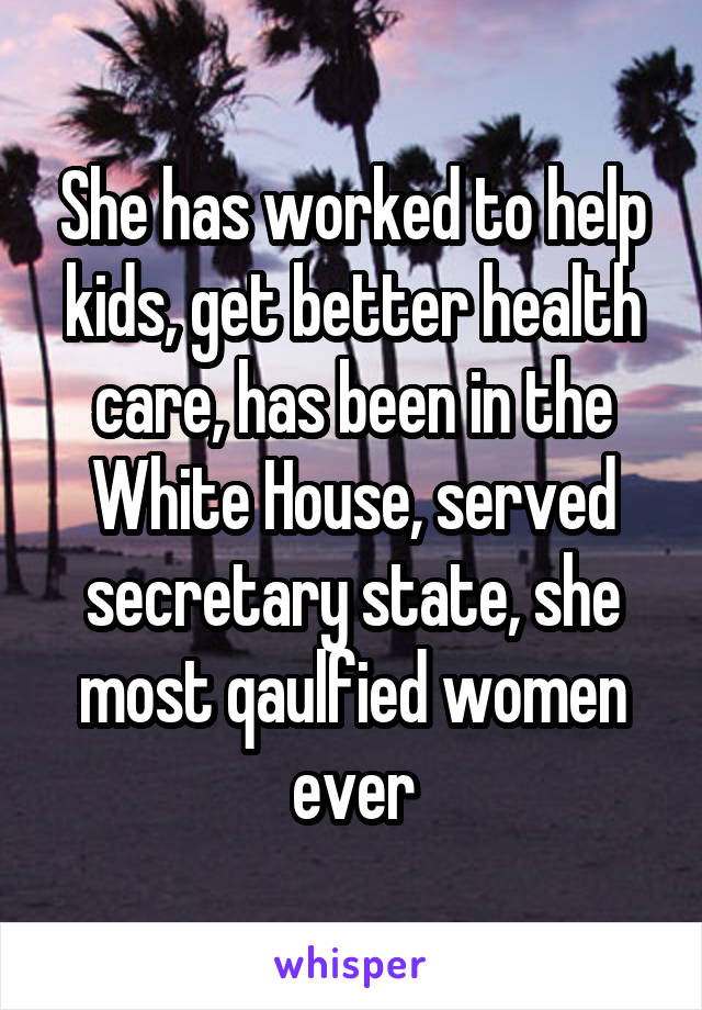 She has worked to help kids, get better health care, has been in the White House, served secretary state, she most qaulfied women ever