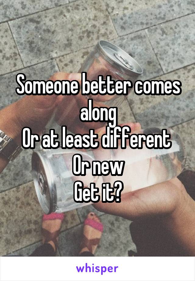Someone better comes along
Or at least different 
Or new
Get it?