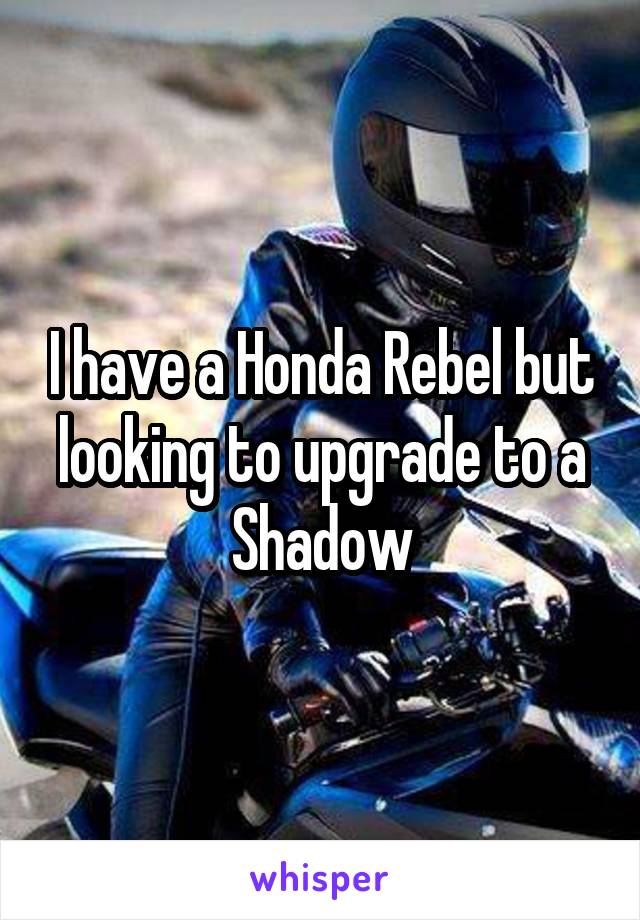 I have a Honda Rebel but looking to upgrade to a Shadow