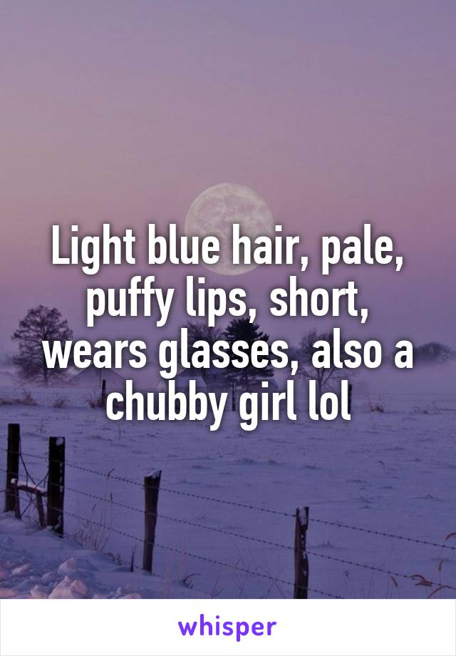 Light blue hair, pale, puffy lips, short, wears glasses, also a chubby girl lol